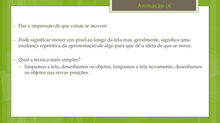  Dar a impressão de que coisas se movem
 Pode significar mover um pixel ao longo da tela mas, geralmente, significa uma
mudança repetitiva da apresentação de algo para que dê a ideia de que se move.
 Qual a técnica mais simples?
 limpamos a tela, desenhamos os objetos, limpamos a tela novamente, desenhamos
os objetos nas novas posições.
Animação (){
 