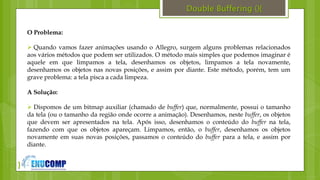 }
Double Buffering (){
O Problema:
 Quando vamos fazer animações usando o Allegro, surgem alguns problemas relacionados
aos vários métodos que podem ser utilizados. O método mais simples que podemos imaginar é
aquele em que limpamos a tela, desenhamos os objetos, limpamos a tela novamente,
desenhamos os objetos nas novas posições, e assim por diante. Este método, porém, tem um
grave problema: a tela pisca a cada limpeza.
A Solução:
 Dispomos de um bitmap auxiliar (chamado de buffer) que, normalmente, possui o tamanho
da tela (ou o tamanho da região onde ocorre a animação). Desenhamos, neste buffer, os objetos
que devem ser apresentados na tela. Após isso, desenhamos o conteúdo do buffer na tela,
fazendo com que os objetos apareçam. Limpamos, então, o buffer, desenhamos os objetos
novamente em suas novas posições, passamos o conteúdo do buffer para a tela, e assim por
diante.
 