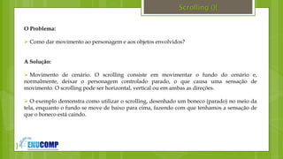 }
Scrolling (){
O Problema:
 Como dar movimento ao personagem e aos objetos envolvidos?
A Solução:
 Movimento de cenário. O scrolling consiste em movimentar o fundo do cenário e,
normalmente, deixar o personagem controlado parado, o que causa uma sensação de
movimento. O scrolling pode ser horizontal, vertical ou em ambas as direções.
 O exemplo demonstra como utilizar o scrolling, desenhado um boneco (parado) no meio da
tela, enquanto o fundo se move de baixo para cima, fazendo com que tenhamos a sensação de
que o boneco está caindo.
 