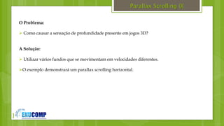 }
Parallax Scrolling (){
O Problema:
 Como causar a sensação de profundidade presente em jogos 3D?
A Solução:
 Utilizar vários fundos que se movimentam em velocidades diferentes.
O exemplo demonstrará um parallax scrolling horizontal.
 