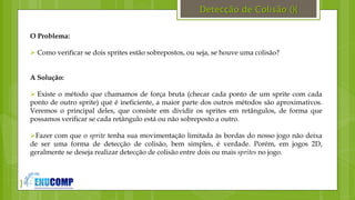 }
Detecção de Colisão (){
O Problema:
 Como verificar se dois sprites estão sobrepostos, ou seja, se houve uma colisão?
A Solução:
 Existe o método que chamamos de força bruta (checar cada ponto de um sprite com cada
ponto de outro sprite) qué é ineficiente, a maior parte dos outros métodos são aproximativos.
Veremos o principal deles, que consiste em dividir os sprites em retângulos, de forma que
possamos verificar se cada retângulo está ou não sobreposto a outro.
Fazer com que o sprite tenha sua movimentação limitada às bordas do nosso jogo não deixa
de ser uma forma de detecção de colisão, bem simples, é verdade. Porém, em jogos 2D,
geralmente se deseja realizar detecção de colisão entre dois ou mais sprites no jogo.
 