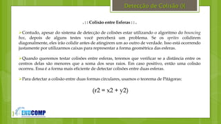 }
Detecção de Colisão (){
. : : Colisão entre Esferas : : .
Contudo, apesar do sistema de detecção de colisões estar utilizando o algoritmo do bouncing
box, depois de alguns testes você perceberá um problema. Se os sprites colidirem
diagonalmente, eles irão colidir antes de atingirem um ao outro de verdade. Isso está ocorrendo
justamente por utilizarmos caixas para representar a forma geométrica das esferas.
Quando queremos testar colisões entre esferas, teremos que verificar se a distância entre os
centros delas são menores que a soma dos seus raios. Em caso positivo, então uma colisão
ocorreu. Essa é a forma mais eficiente de detectar colisões entre duas esferas.
Para detectar a colisão entre duas formas circulares, usamos o teorema de Pitágoras:
(r2 = x2 + y2)
 