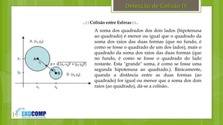 }
Detecção de Colisão (){
. : : Colisão entre Esferas : : .
A soma dos quadrados dos dois lados (hipotenusa
ao quadrado) é menor ou igual que o quadrado da
soma dos raios das duas formas (que no fundo, é
como se fosse o quadrado de um dos lados), mais o
quadrado da soma dos raios das duas formas (que
no fundo, é como se fosse o quadrado do lado
restante. Esta "grande" soma, é como se fosse uma
segunda hipotenusa ao quadrado.). Básicamente,
quando a distância entre as duas formas (ao
quadrado) for igual ou menor que a soma dos dois
raios (ao quadrado), dá-se a colisão..
 