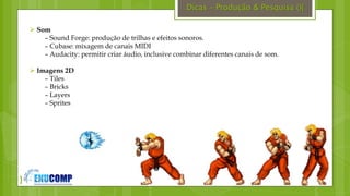 }
Dicas – Produção & Pesquisa (){
 Som
– Sound Forge: produção de trilhas e efeitos sonoros.
– Cubase: mixagem de canais MIDI
– Audacity: permitir criar áudio, inclusive combinar diferentes canais de som.
 Imagens 2D
– Tiles
– Bricks
– Layers
– Sprites
 