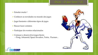 }
Dicas – O que fazer ? (){
 Estudar muito !
 Conhecer as novidades no mundo dos jogos
 Jogar bastante e diferentes tipos de jogos
 Buscar fazer contatos
 Participar de eventos relacionados
 Começar a desenvolver jogos fáceis:
– Pong, Arkanoid, Space Invaders, Tetris, Pacman...
 