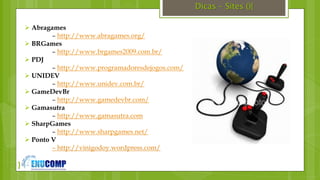 }
Dicas – Sites (){
 Abragames
– http://www.abragames.org/
 BRGames
– http://www.brgames2009.com.br/
 PDJ
– http://www.programadoresdejogos.com/
 UNIDEV
– http://www.unidev.com.br/
 GameDevBr
– http://www.gamedevbr.com/
 Gamasutra
– http://www.gamasutra.com
 SharpGames
– http://www.sharpgames.net/
 Ponto V
– http://vinigodoy.wordpress.com/
 