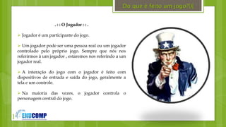 }
. : : O Jogador : : .
 Jogador é um participante do jogo.
 Um jogador pode ser uma pessoa real ou um jogador
controlado pelo próprio jogo. Sempre que nós nos
referirmos à um jogador , estaremos nos referindo a um
jogador real.
 A interação do jogo com o jogador é feito com
dispositivos de entrada e saída do jogo, geralmente a
tela e um controle.
 Na maioria das vezes, o jogador controla o
personagem central do jogo.
Do que é feito um jogo?(){
 