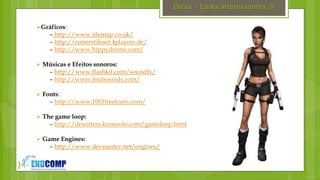 }
Dicas – Links interessantes (){
Gráficos:
– http://www.tilemap.co.uk/
– http://reinerstileset.4players.de/
– http://www.hippydrome.com/
 Músicas e Efeitos sonoros:
– http://www.flashkit.com/soundfx/
– http://www.findsounds.com/
 Fonts:
– http://www.1001freefonts.com/
 The game loop:
– http://dewitters.koonsolo.com/gameloop.html
 Game Engines:
– http://www.devmaster.net/engines/
 