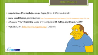 }
Referências (){
Introdução ao Desenvolvimento de Jogos, Kleber de Oliveira Andrade.
Game Level Design, disponível em: http://www.gamasutra.com/view/feature/175950/the_fundamental_pillars_of_a_.php
McGugan, Will, “Beginning Game Development with Python and Pygame”, 2007.
“PyGameLib”, http://www.pygame.org/, Outubro.
 