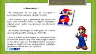 }
. : : Personagem : : .
 O personagem de um jogo de vídeo-game é
personagem fictício para que o jogador controle.
 Nos primeiros jogos o personagem era apenas uma
figura sem expressão, dotada de alguma característica
especial (andar , pular) e não possuíam uma história ou
motivação.
 O primeiro personagem de vídeo-game foi o Mario,
criado por Shigeru Miyamoto para a Nintendo.
 Com o tempo, os personagens de vídeo-game foram
incorporados à cultura-pop. Com mário surgiu o conceito
de mascote do jogo. Esse tipo de personagem carismático
agrega um grande valor por sua importância publicitária
graças a sua identificação com o público.
Do que é feito um jogo?(){
 
