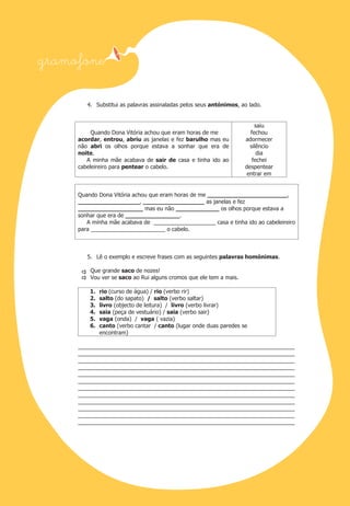 4. Substitui as palavras assinaladas pelos seus antónimos, ao lado.

Quando Dona Vitória achou que eram horas de me
acordar, entrou, abriu as janelas e fez barulho mas eu
não abri os olhos porque estava a sonhar que era de
noite.
A minha mãe acabava de sair de casa e tinha ido ao
cabeleireiro para pentear o cabelo.

saiu
fechou
adormecer
silêncio
dia
fechei
despentear
entrar em

Quando Dona Vitória achou que eram horas de me ______________________,
_________________, _________________ as janelas e fez
__________________ mas eu não ____________ os olhos porque estava a
sonhar que era de _______________.
A minha mãe acabava de ____________________ casa e tinha ido ao cabeleireiro
para ________________________ o cabelo.

5. Lê o exemplo e escreve frases com as seguintes palavras homónimas.
Que grande saco de nozes!
Vou ver se saco ao Rui alguns cromos que ele tem a mais.
1.
2.
3.
4.
5.
6.

rio (curso de água) / rio (verbo rir)
salto (do sapato) / salto (verbo saltar)
livro (objecto de leitura) / livro (verbo livrar)
saia (peça de vestuário) / saia (verbo sair)
vaga (onda) / vaga ( vazia)
canto (verbo cantar / canto (lugar onde duas paredes se
encontram)

______________________________________________________________________
______________________________________________________________________
______________________________________________________________________
______________________________________________________________________
______________________________________________________________________
______________________________________________________________________
______________________________________________________________________
______________________________________________________________________
______________________________________________________________________
______________________________________________________________________
______________________________________________________________________
______________________________________________________________________

 