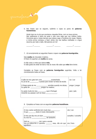 6. Nas frases que se seguem, sublinha e copia os pares de palavras
homónimas.
Ainda hoje me rio do que aconteceu naquelas férias, com os meus primos.
Nós estávamos à beira da praia e veio uma vaga que nos molhou todos.
Corremos para a nossa barraca que estava vaga e trocámos de roupa. Depois,
a minha prima começou a fazer vários nós nas toalhas molhadas e a água
escorreu por todo o lado. Até parecia um rio!
_______ / _______

_______ / _______

_______ / _______

7. Lê correctamente as seguintes frases e repara nas palavras homógrafas.
Este molho de chocolate é óptimo.
O Pedro foi apanhar um molho de canas.
A mãe coseu a meia que estava rota.
O João gosta de andar de barco mas às vezes não sabe que rota deve tomar.

Completa as frases com as palavras homógrafas sugeridas. Volta a ler
correctamente todas as frases.

O pêlo do meu gato tem uma __________ acastanhada.
Eu já sei de __________ a poesia para recitar na festa da escola.

cor / cor

O Diogo gosta de me _____________ sermões quando me atraso.
Eu gosto de ____________ pregos na madeira.

pregar / pregar

Eu gosto muito do meu _________, que é Portugal.
Amanhã vou passear com os meus _____________.

pais / país

8. Completa as frases com as seguintes palavras homófonas.

O meu cantor preferido tem muito boa __________.
O que ________ dizeis é muito interessante.

vós / voz

O meu pai deu-me um bom ______________.
Eu vivo no _________________ de Santarém.

conselho / concelho

Está na ___________ de ir para a escola.
Vou já indicar-lhe o caminho. _______ essa, não em que ora / hora
agradecer.

 