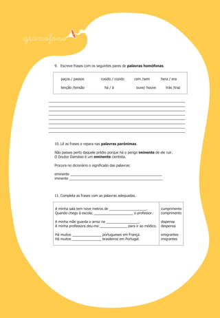 9. Escreve frases com os seguintes pares de palavras homófonas.

paços / passos
tenção /tensão

cosido / cozido

cem /sem

há / à

hera / era

ouve/ houve

trás /traz

______________________________________________________________________
______________________________________________________________________
______________________________________________________________________
______________________________________________________________________
______________________________________________________________________
______________________________________________________________________
______________________________________________________________________
______________________________________________________________________

10. Lê as frases e repara nas palavras parónimas.
Não passes perto daquele prédio porque há o perigo iminente de ele ruir.
O Doutor Damásio é um eminente cientista.
Procura no dicionário o significado das palavras:
eminente _______________________________________________
iminente ________________________________________________

11. Completa as frases com as palavras adequadas.

A minha sala tem nove metros de ___________________.
Quando chego à escola, ____________________ o professor.

cumprimento
comprimento

A minha mãe guarda o arroz na _________________.
A minha professora deu-me ______________ para ir ao médico.

dispensa
despensa

Há muitos _______________ portugueses em França.
Há muitos _______________ brasileiros em Portugal.

emigrantes
imigrantes

 