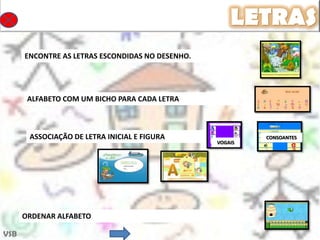LETRAS
      ENCONTRE AS LETRAS ESCONDIDAS NO DESENHO.




       ALFABETO COM UM BICHO PARA CADA LETRA



       ASSOCIAÇÃO DE LETRA INICIAL E FIGURA                CONSOANTES
                                                  VOGAIS




      ORDENAR ALFABETO

VSB
 