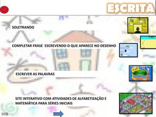 ESCRITA
      SOLETRANDO



      COMPLETAR FRASE ESCREVENDO O QUE APARECE NO DESENHO




       ESCREVER AS PALAVRAS




       SITE INTERATIVO COM ATIVIDADES DE ALFABETIZAÇÃO E
       MATEMÁTICA PARA SÉRIES INICIAIS

VSB
 