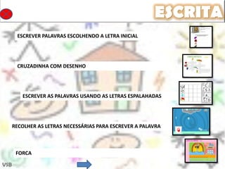 ESCRITA
       ESCREVER PALAVRAS ESCOLHENDO A LETRA INICIAL




       CRUZADINHA COM DESENHO




         ESCREVER AS PALAVRAS USANDO AS LETRAS ESPALAHADAS




      RECOLHER AS LETRAS NECESSÁRIAS PARA ESCREVER A PALAVRA



       FORCA

VSB
 
