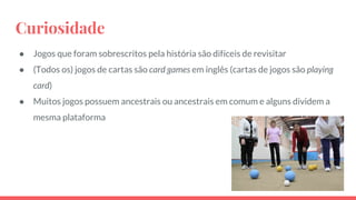 Curiosidade
● Jogos que foram sobrescritos pela história são difíceis de revisitar
● (Todos os) jogos de cartas são card games em inglês (cartas de jogos são playing
card)
● Muitos jogos possuem ancestrais ou ancestrais em comum e alguns dividem a
mesma plataforma
 