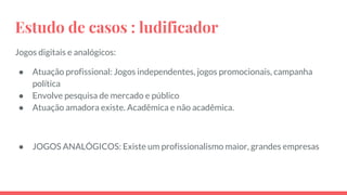 Estudo de casos : ludificador
Jogos digitais e analógicos:
● Atuação profissional: Jogos independentes, jogos promocionais, campanha
política
● Envolve pesquisa de mercado e público
● Atuação amadora existe. Acadêmica e não acadêmica.
● JOGOS ANALÓGICOS: Existe um profissionalismo maior, grandes empresas
 