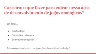 Carreira: o que fazer para entrar nessa área
de desenvolvimento de jogos analógicos?
Em geral…
● Criatividade
● Competência técnica
● Boa visão de negócios
Estamos pensando em criar jogos (mecânica, história, design)
 