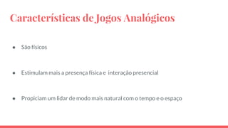 Características de Jogos Analógicos
● São físicos
● Estimulam mais a presença física e interação presencial
● Propiciam um lidar de modo mais natural com o tempo e o espaço
 