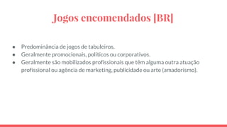 Jogos encomendados [BR]
● Predominância de jogos de tabuleiros.
● Geralmente promocionais, políticos ou corporativos.
● Geralmente são mobilizados profissionais que têm alguma outra atuação
profissional ou agência de marketing, publicidade ou arte (amadorismo).
 