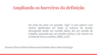Ampliando as barreiras da definição
Na visão do autor em questão, “jogo” é uma palavra com
muitos significados em todas as culturas do mundo,
abrangendo desde um sentido lúdico até um sentido de
trabalho, passando por um sentido erótico e até mesmo um
sentido de luta ou conflito. (2001, p.33)
Vicente (Vince) Martin Mastrocola falando sobre Johan Huizinga
 