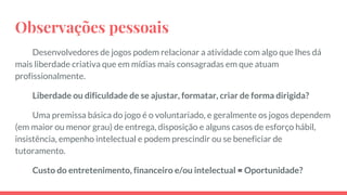Observações pessoais
Desenvolvedores de jogos podem relacionar a atividade com algo que lhes dá
mais liberdade criativa que em mídias mais consagradas em que atuam
profissionalmente.
Liberdade ou dificuldade de se ajustar, formatar, criar de forma dirigida?
Uma premissa básica do jogo é o voluntariado, e geralmente os jogos dependem
(em maior ou menor grau) de entrega, disposição e alguns casos de esforço hábil,
insistência, empenho intelectual e podem prescindir ou se beneficiar de
tutoramento.
Custo do entretenimento, financeiro e/ou intelectual = Oportunidade?
 