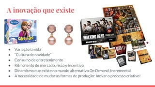 A inovação que existe
● Variação tímida
● “Cultura de novidade”
● Consumo de entretenimento
● Ritmo lento de mercado, risco e incentivo
● Dinamismo que existe no mundo alternativo On Demand, Incremental
● A necessidade de mudar as formas de produção: Inovar o processo criativo!
 