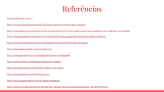 Referências
http://ludificador.com.br/
http://novaescola.org.br/conteudo/152/qual-a-diferenca-entre-jogo-e-esporte
http://manualdohomemmoderno.com.br/comportamento/7-razoes-pelas-quais-jogos-analogicos-sao-melhores-que-digitais
https://designinggames.wordpress.com/industria-dos-jogos/jogos-de-tabuleiro/analogico-x-digital/
https://www.portaleducacao.com.br/pedagogia/artigos/32269/origem-dos-jogos
http://www.jogos.antigos.nom.br/artigos.asp
http://www.gomammoth.co.uk/dodgeball/history-of-dodgeball/
http://www.ahistoria.com.br/jogos-populares-antigos/
https://pt.wikipedia.org/wiki/Hist%C3%B3ria_do_xadrez
https://en.wikipedia.org/wiki/Playing_card
http://meialua.gamehall.uol.com.br/jogos-analogicos/
https://players.brightcove.net/694893024001/default_default/index.html?videoId=4670494167001
 