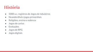 História
● 5000 a.c. registros de Jogos de tabuleiros
● Neanderdhal e jogos primordiais
● Religiões, ensino e nobreza
● Jogos de cartas
● Evoluções
● Jogos de RPG
● Jogos digitais
 