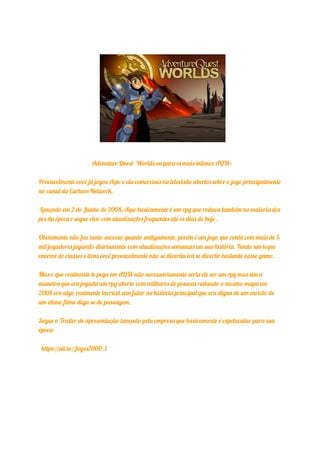 Adventure Quest Worlds ou para os mais íntimos AQW:
Provavelmente você já jogou Aqw e viu comerciais na televisão abertos sobre o jogo principalmente
no canal da Cartoon Network.
Lançado em 2 de Junho de 2008, Aqw basicamente é um rpg que rodava também na maioria dos
pcs da época e segue vivo com atualizações frequentes até os dias de hoje .
Obviamente não faz tanto sucesso quanto antigamente, porém é um jogo que conta com mais de 5
mil jogadores jogando diariamente com atualizações semanais em sua história. Tendo um leque
enorme de classes e itens você provavelmente não se divertiu irá se divertir bastante nesse game.
Mas o que realmente te pega em AQW não necessariamente seria ele ser um rpg mas sim a
maneira que era jogada um rpg aberto com milhares de pessoas rodando o mesmo mapa em
2008 era algo realmente incrível sem falar na história principal que era digna de um enredo de
um ótimo filme diga-se de passagem.
Segue o Trailer de apresentação lançado pela empresa que basicamente é espetacular para sua
época:
https://uii.io/Jogos2000_1
 