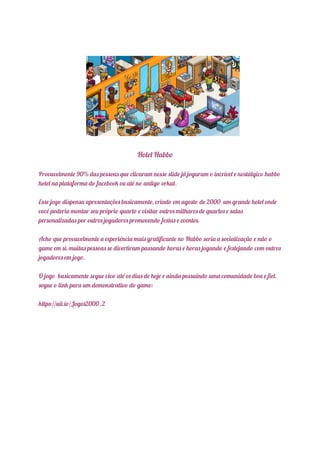 Hotel Habbo
Provavelmente 90% das pessoas que clicaram nesse slide já jogaram o incrível e nostálgico habbo
hotel na plataforma do facebook ou até no antigo orkut.
Esse jogo dispensa apresentações basicamente, criado em agosto de 2000 um grande hotel onde
você poderia montar seu próprio quarto e visitar outros milhares de quartos e salas
personalizadas por outros jogadores promovendo festas e eventos.
Acho que provavelmente a experiência mais gratificante no Habbo seria a socialização e não o
game em si, muitas pessoas se divertiram passando horas e horas jogando e festejando com outros
jogadores em jogo.
O jogo basicamente segue vivo até os dias de hoje e ainda possuindo uma comunidade boa e fiel.
segue o link para um demonstrativo do game:
https://uii.io/Jogos2000_2
 