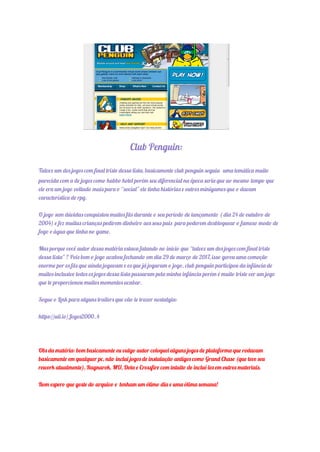 Club Penguin:
Talvez um dos jogos com final triste dessa lista, basicamente club penguin seguia uma temática muito
parecida com a de jogos como habbo hotel porém seu diferencial na época seria que ao mesmo tempo que
ele era um jogo voltado mais para o “social” ele tinha histórias e outros minigames que o davam
característica de rpg.
O jogo sem dúvidas conquistou muitos fãs durante o seu período de lançamento ( dia 24 de outubro de
2004) e fez muitas crianças pedirem dinheiro aos seus pais para poderem desbloquear o famoso modo de
fogo e água que tinha no game.
Mas porque você autor dessa matéria estava falando no início que “talvez um dos jogos com final triste
dessa lista” ? Pois bem o jogo acabou fechando em dia 29 de março de 2017, isso gerou uma comoção
enorme por os fãs que ainda jogavam e os que já jogaram o jogo, club penguin participou da infância de
muitos inclusive todos os jogos dessa lista passaram pela minha infância porém é muito triste ver um jogo
que te proporcionou muitos momentos acabar.
Segue o Link para alguns trailers que vão te trazer nostalgia:
https://uii.io/Jogos2000_4
Obs da matéria: bom basicamente eu vulgo autor coloquei alguns jogos de plataforma que rodavam
basicamente em qualquer pc, não inclui jogos de instalação antigos como Grand Chase (que teve seu
rework atualmente), Ragnarok, MU, Dota e Crossfire com intuito de incluí-los em outros materiais.
Bom espero que goste do arquivo e tenham um ótimo dia e uma ótima semana!
 