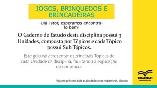 JOGOS, BRINQUEDOS E
BRINCADEIRAS
Olá Tutor, esperamos encontra-
lo bem!
O Caderno de Estudo desta disciplina possui 3
Unidades, composta por Tópicos e cada Tópico
possui Sub Tópicos.
Este guia vai apresentar os principais Tópicos de
cada Unidade da disciplina, facilitando a explicação
do conteúdo.
Veja no próximo slide as Unidades e os respectivos, tópicos
 
