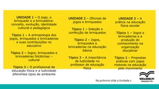 UNIDADE 1 – O jogo, o
brinquedo e a brincadeira:
conceito, evolução, identidade
cultural e pedagógica
Tópico 1 – A antropologia dos
jogos, brinquedos e brincadeiras
e suas contribuições no
educativo
Tópico 2 – Jogos, brinquedos e
brincadeiras folclóricas –
cultural
Tópico 3 – O profissional de
educação física e a ludicidade
diferentes tipos de ambiente
UNIDADE 2 – Oficinas de
jogos e brinquedos
Tópico 1 – Seleção e
confecção de brinquedos
Tópico 2 – Jogos,
brinquedos e
brincadeiras na educação
básica
Tópico 3 – A importância
da ludicidade no
professor de educação
física
UNIDADE 3 – A
prática na educação
física escolar
Tópico 1 – Jogos e
brincadeiras e a
produção do
conhecimento na
organização
disciplinar
Tópico 2 – Propostas
práticas com jogos
motores na educação
pelo movimento
No próximo slide a Unidade 1
 