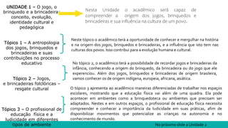 UNIDADE 1 – O jogo, o
brinquedo e a brincadeira:
conceito, evolução,
identidade cultural e
pedagógica
Tópico 1 – A antropologia
dos jogos, brinquedos e
brincadeiras e suas
contribuições no processo
educativo
Tópico 2 – Jogos,
e brincadeiras folclóricas –
resgate cultural
Tópico 3 – O profissional de
educação física e a
ludicidade em diferentes
tipos de ambiente
Nesta Unidade o acadêmico será capaz de
compreender a origem dos jogos, brinquedos e
brincadeiras e sua influência na cultura de um povo.
Neste tópico o acadêmico terá a oportunidade de conhecer e mergulhar na história
e na origem dos jogos, brinquedos e brincadeiras, e a influência que isto tem nas
culturas dos povos. Isso contribui para a evolução humana e cultural.
No tópico 2, o acadêmico terá a possibilidade de recordar jogos e brincadeiras da
infância, conhecendo a origem do brinquedo, da brincadeira ou do jogo que ele
experenciou. Além dos jogos, brinquedos e brincadeiras de origem brasileira,
vamos conhecer os de origem indígena, europeia, africana, asiática.
O tópico 3 apresenta ao acadêmico maneiras diferenciadas de trabalhar nos espaços
escolares, mostrando que a educação física vai além de uma quadra. Ela pode
acontecer em ambientes como a brinquedoteca ou ambientes que precisam ser
adaptados. Nestes e em outros espaços, o profissional de educação física necessita
compreender e conhecer a importância da ludicidade em suas práticas, afim de
disponibilizar movimentos que potencialize as crianças na autonomia e no
conhecimento de mundo.
No próximo slide a Unidade 2
 