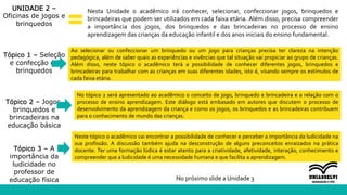 Neste tópico o acadêmico vai encontrar a possibilidade de conhecer e perceber a importância da ludicidade na
sua profissão. A discussão também ajuda na desconstrução de alguns preconceitos enraizados na prática
docente. Ter uma formação lúdica é estar atento para a criatividade, afetividade, interação, conhecimento e
compreender que a ludicidade é uma necessidade humana e que facilita a aprendizagem.
UNIDADE 2 –
Oficinas de jogos e
brinquedos
Tópico 1 – Seleção
e confecção de
brinquedos
Tópico 2 – Jogos,
brinquedos e
brincadeiras na
educação básica
Tópico 3 – A
importância da
ludicidade no
professor de
educação física
Nesta Unidade o acadêmico irá conhecer, selecionar, confeccionar jogos, brinquedos e
brincadeiras que podem ser utilizados em cada faixa etária. Além disso, precisa compreender
a importância dos jogos, dos brinquedos e das brincadeiras no processo de ensino
aprendizagem das crianças da educação infantil e dos anos iniciais do ensino fundamental.
Ao selecionar ou confeccionar um brinquedo ou um jogo para crianças precisa ter clareza na intenção
pedagógica, além de saber quais as experiências e vivências que tal situação vai propiciar ao grupo de crianças.
Além disso, neste tópico o acadêmico terá a possibilidade de conhecer diferentes jogos, brinquedos e
brincadeiras para trabalhar com as crianças em suas diferentes idades, isto é, visando sempre os estímulos de
cada faixa etária.
No tópico 2 será apresentado ao acadêmico o conceito de jogo, brinquedo e brincadeira e a relação com o
processo de ensino aprendizagem. Este diálogo está embasado em autores que discutem o processo de
desenvolvimento da aprendizagem da criança e como os jogos, os brinquedos e as brincadeiras contribuem
para o conhecimento de mundo das crianças.
No próximo slide a Unidade 3
 