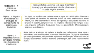 UNIDADE 3 – A
prática na
física escolar
Tópico 1 – Jogos e
brincadeiras e a
produção do
conhecimento na
organização
disciplinar
Tópico 2 –
Propostas práticas
com jogos motores
na educação pelo
movimento
Nesta Unidade o acadêmico será capaz de conhecer
tipos de jogos, a importância da interdisciplinaridade e
o uso de projetos escolares.
No tópico 1 o acadêmico vai conhecer sobre os jogos, sua classificação e finalidade e
como podem ser utilizadas no ambiente escolar de forma interdisciplinar. Neste
interim, vão estar adentrando no mundo da organização dos projetos escolares ou
projetos de trabalho, compreendendo sua função na vida escolar da criança e na sua
vida, enquanto profissional da educação física. São possibilidades diferenciadas para
alcançar a aprendizagem.
Neste tópico o acadêmico vai conhecer e ampliar seu conhecimento sobre jogos e
brincadeiras, suas possibilidades e os recursos metodológicos. Os jogos e brincadeiras
que serão apresentados, vão possibilitar e promover a cooperação, a interação entre as
crianças, favorecendo o processo de ensino aprendizagem, bem como o conhecimento
mútuo.
 