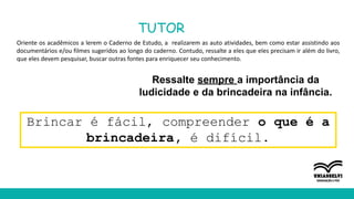 TUTOR
Oriente os acadêmicos a lerem o Caderno de Estudo, a realizarem as auto atividades, bem como estar assistindo aos
documentários e/ou filmes sugeridos ao longo do caderno. Contudo, ressalte a eles que eles precisam ir além do livro,
que eles devem pesquisar, buscar outras fontes para enriquecer seu conhecimento.
Ressalte sempre a importância da
ludicidade e da brincadeira na infância.
Brincar é fácil, compreender o que é a
brincadeira, é difícil.
 