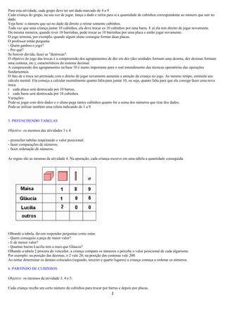 Para esta atividade, cada grupo deve ter um dado marcado de 4 a 9.
Cada criança do grupo, na sua vez de jogar, lança o dado e retira para si a quantidade de cubinhos correspondente ao número que sair no
dado.
Veja bem: o número que sai no dado dá direito a retirar somente cubinhos.
Toda vez que uma criança juntar 10 cubinhos, ela deve trocar os 10 cubinhos por uma barra. E aí ela tem direito de jogar novamente.
Da mesma meneira, quando tiver 10 barrinhas, pode trocar as 10 barrinhas por uma placa e então jogar novamente.
O jogo termina, por exemplo, quando algum aluno consegue formar duas placas.
O professor então pergunta:
- Quem ganhou o jogo?
- Por quê?
Se houver dúvida, fazer as "destrocas".
O objetivo do jogo das trocas é a compreensão dos agrupamentos de dez em dez (dez unidades formam uma dezena, dez dezenas formam
uma centena, etc.), característicos do sistema decimal.
A compreensão dos agrupamentos na base 10 é muito importante para o real entendimento das técnicas operatórias das operações
fundamentais.
O fato de a troca ser premiada com o direito de jogar novamente aumenta a atenção da criança no jogo. Ao mesmo tempo, estimula seu
cálculo mental. Ela começa a calcular mentalmente quanto falta para juntar 10, ou seja, quanto falta para que ela consiga fazer uma nova
troca.
t cada placa será destrocada por 10 barras;
t cada barra será destrocada por 10 cubinhos.
Variações:
Pode-se jogar com dois dados e o aluno pega tantos cubinhos quanto for a soma dos números que tirar dos dados.
Pode-se utilizar também uma roleta indicando de 1 a 9.


5. PREENCHENDO TABELAS

Objetivo: os mesmos das atividades 3 e 4.

- preencher tabelas respeitando o valor posicional;
- fazer comparações de números;
- fazer ordenação de números.

As regras são as mesmas da atividade 4. Na apuração, cada criança escreve em uma tabela a quantidade conseguida.




Olhando a tabela, devem responder perguntas como estas:
- Quem conseguiu a peça de maior valor?
- E de menor valor?
- Quantas barras Lucilia tem a mais que Gláucia?
Olhando a tabela à procura do vencedor, a criança compara os números e percebe o valor posicional de cada algarismo.
Por exemplo: na posição das dezenas, o 2 vale 20; na posição das centenas vale 200.
Ao tentar determinar os demais colocados (segundo, terceiro e quarto lugares) a criança começa a ordenar os números.

6. PARTINDO DE CUBINHOS

Objetivo: os mesmos da atividade 3, 4 e 5.

Cada criança recebe um certo número de cubinhos para trocar por barras e depois por placas.
                                                                   2
 