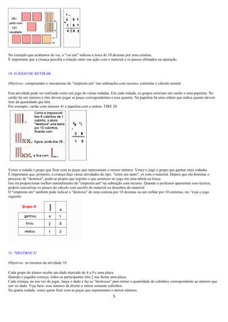 No exemplo que acabamos de ver, o "vai um" indicou a troca de 10 dezenas por uma centena.
É importante que a criança perceba a relação entre sua ação com o material e os passos efetuados na operação.


10. O JOGO DE RETIRAR

Objetivos: compreender o mecanismo do "empresta um" nas subtrações com recurso; estimular o cálculo mental.

Esta atividade pode ser realizada como um jogo de várias rodadas. Em cada rodada, os grupos sorteiam um cartão e uma papeleta. No
cartão há um número e eles devem pegar as peças correspondentes a essa quantia. Na papeleta há uma ordem que indica quanto devem
tirar da quantidade que têm.
Por exemplo: cartão com número 41 e papeleta com a ordem: TIRE 28.




Vence a rodada o grupo que ficar com as peças que representam o menor número. Vence o jogo o grupo que ganhar mais rodadas.
É importante que, primeiro, a criança faça várias atividades do tipo: "retire um tanto", só com o material. Depois que ela dominar o
processo de "destroca", pode-se propor que registre o que acontece no jogo em uma tabela na lousa.
Isto irá proporcionar melhor entendimento do "empresta um" na subtração com recurso. Quando o professor apresentar essa técnica,
poderá concretizar os passos do cálculo com auxílio do material ou desenhos do material.
O "empresta um" também pode indicar a "destroca" de uma centena por 10 dezenas ou um milhar por 10 centenas, etc. Veja o jogo
seguinte:




11. "DESTROCA"

Objetivos: os mesmos da atividade 10.

Cada grupo de alunos recebe um dado marcado de 4 a 9 e uma placa.
Quando o jogador começa, todos os participantes têm à sua frente uma placa.
Cada criança, na sua vez de jogar, lança o dado e faz as "destrocas" para retirar a quantidade de cubinhos correspondente ao número que
sair no dado. Veja bem: esse número dá direito a retirar somente cubinhos.
Na quarta rodada, vence quem ficar com as peças que representam o menor número.
                                                                    5
 