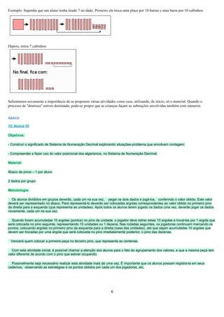 Exemplo: Suponha que um aluno tenha tirado 7 no dado. Primeiro ele troca uma placa por 10 barras e uma barra por 10 cubinhos:




Depois, retira 7 cubinhos:




Salientamos novamente a importância de se proporem várias atividades como essa, utilizando, de início, só o material. Quando o
processo de "destroca" estiver dominado, pode-se propor que as crianças façam as subtrações envolvidas também com números.


ÁBACO

12. Nunca 10

Objetivos:

- Construir o significado de Sistema de Numeração Decimal explorando situações-problema que envolvam contagem;

- Compreender e fazer uso do valor posicional dos algarismos, no Sistema de Numeração Decimal.

Material:

Ábaco de pinos – 1 por aluno

2 dados por grupo

Metodologia:

  Os alunos divididos em grupos deverão, cada um na sua vez, pegar os dois dados e jogá-los, conferindo o valor obtido. Este valor
deverá ser representado no ábaco. Para representá-lo deverão ser colocadas argolas correspondentes ao valor obtido no primeiro pino
da direita para a esquerda (que representa as unidades). Após todos os alunos terem jogado os dados uma vez, deverão jogar os dados
novamente, cada um na sua vez.

  Quando forem acumuladas 10 argolas (pontos) no pino da unidade, o jogador deve retirar estas 10 argolas e trocá-las por 1 argola que
será colocada no pino seguinte, representando 10 unidades ou 1 dezena. Nas rodadas seguintes, os jogadores continuam marcando os
pontos, colocando argolas no primeiro pino da esquerda para a direita (casa das unidades), até que sejam acumuladas 10 argolas que
devem ser trocadas por uma argola que será colocada no pino imediatamente posterior, o pino das dezenas.

 Vencerá quem colocar a primeira peça no terceiro pino, que representa as centenas.

  Com esta atividade inicial, é possível chamar a atenção dos alunos para o fato do agrupamento dos valores, e que a mesma peça tem
valor diferente de acordo com o pino que estiver ocupando.

  Possivelmente seja necessário realizar esta atividade mais de uma vez. É importante que os alunos possam registrá-la em seus
cadernos, observando as estratégias e os pontos obtidos por cada um dos jogadores, etc.




                                                                  6
 
