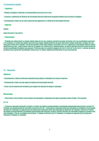 13. Contando os objetos

  Objetivos:

- Realizar contagens, utilizando a correspondência biunívoca (um a um);

- Construir o significado de Sistema de Numeração Decimal explorando situações-problema que envolvam contagem;

- Compreender e fazer uso do valor posicional dos algarismos, no Sistema de Numeração Decimal.

  Material:

objetos

ábaco de pinos (1 por aluno)

  Metodologia:

   Poderão ser selecionados na classe objetos (lápis de cor, giz, pedaços coloridos de papel, borrachas, etc.) em quantidades superiores
a 10 unidades, ou poderá ser pedido aos alunos que tragam objetos (bolinhas de gude, figurinhas, botões, tampinhas, moedas, etc.) de
casa para montar uma "coleção". Os alunos deverão contar esses objetos, a princípio um a um, registrando a quantidade obtida no ábaco
(lembrando que não podem deixar mais de 10 argolas num mesmo pino). Posteriormente, os alunos deverão encontrar outras formas de
contar a quantidade de objetos que possuem. Pode-se propor ou aceitar contagens de 2 em 2, de 3 em 3, de 4 em 4..., até que os alunos
percebam que quando têm quantidades maiores que 10, podem registrá-las diretamente no pino das dezenas.




14.   Operações

Objetivos:

- Compreender e utilizar as técnicas operatórias para adição e subtração com trocas e reservas;

- Compreender e fazer uso das regras do Sistema de Numeração Decimal;

- Fazer uso de material semi simbólico para registro de cálculos de adição e subtração;




Metodologia:

  Para iniciar o uso do ábaco como suporte nas operações, é adequado que sejam propostas contas simples . Por exemplo:

21 + 6

  Inicia-se a operação colocando no ábaco o número de argolas correspondentes à quantidade representada pelo primeiro numeral, 21.
Portanto uma argola deverá ser colocada no primeiro pino da direita para a esquerda (onde são colocadas as unidades) e duas argolas
deverão ser colocadas no segundo pino da direita para a esquerda (onde são colocadas as dezenas). Em seguida, coloca-se o número
de argolas correspondentes à quantidade representada pelo segundo numeral; portanto deverão ser colocadas 6 argolas no primeiro pino
(das unidades) . Faz-se a contagem encontrando 7 argolas no primeiro pino (7 unidades), e 2 argolas no segundo pino (2 dezenas),
somando 27 argolas ou unidades.




                                                                    7
 