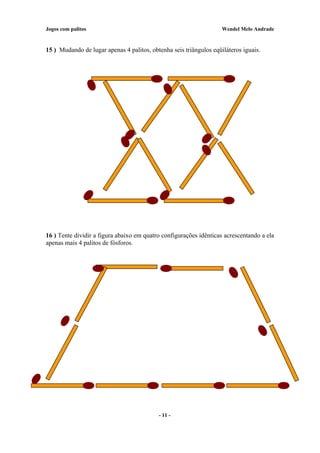 Jogos com palitos Wendel Melo Andrade
15 ) Mudando de lugar apenas 4 palitos, obtenha seis triângulos eqüiláteros iguais.
16 ) Tente dividir a figura abaixo em quatro configurações idênticas acrescentando a ela
apenas mais 4 palitos de fósforos.
- 11 -
 