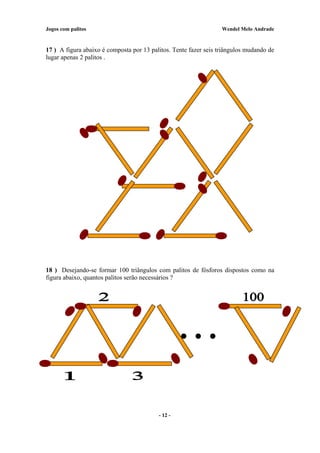 Jogos com palitos Wendel Melo Andrade
17 ) A figura abaixo é composta por 13 palitos. Tente fazer seis triângulos mudando de
lugar apenas 2 palitos .
18 ) Desejando-se formar 100 triângulos com palitos de fósforos dispostos como na
figura abaixo, quantos palitos serão necessários ?
- 12 -
 
