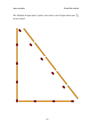 Jogos com palitos Wendel Melo Andrade
19 ) Mudando de lugar apenas 3 palitos, tente reduzir a área de figura abaixo para
3
2
da área original.
- 13 -
 