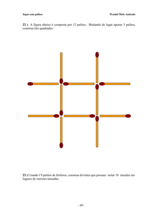 Jogos com palitos Wendel Melo Andrade
22 ) A figura abaixo é composta por 12 palitos. Mudando de lugar apenas 3 palitos,
construa três quadrados .
23 ) Usando l 9 palitos de fósforos, construa divisões que possam isolar 10 moedas em
lugares de mersmo tamanho.
- 15 -
 