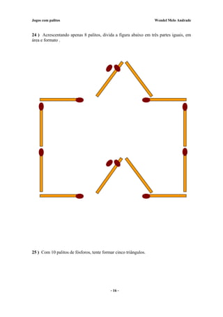 Jogos com palitos Wendel Melo Andrade
24 ) Acrescentando apenas 8 palitos, divida a figura abaixo em três partes iguais, em
área e formato .
25 ) Com 10 palitos de fósforos, tente formar cinco triângulos.
- 16 -
 