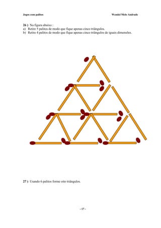 Jogos com palitos Wendel Melo Andrade
26 ) Na figura abaixo :
a) Retire 5 palitos de modo que fique apenas cinco triângulos.
b) Retire 4 palitos de modo que fique apenas cinco triângulos de iguais dimensões.
27 ) Usando 6 palitos forme oito triângulos.
- 17 -
 