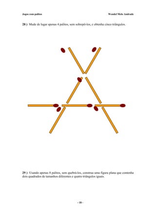 Jogos com palitos Wendel Melo Andrade
28 ) Mude de lugar apenas 4 palitos, sem sobrepô-los, e obtenha cinco triângulos.
29 ) Usando apenas 8 palitos, sem quebrá-los, construa uma figura plana que contenha
dois quadrados de tamanhos diferentes e quatro triângulos iguais.
- 18 -
 